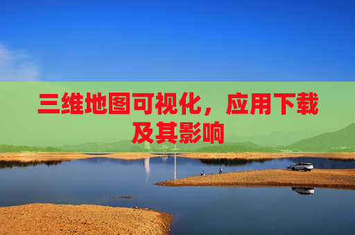 三维地图可视化，应用下载及其影响