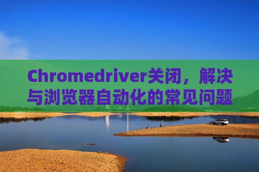 Chromedriver关闭，解决与浏览器自动化的常见问题